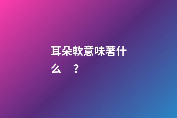 耳朵軟意味著什么？